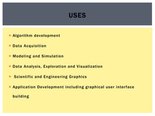  Algorithm development
 Data Acquisition
 Modeling and Simulation
 Data Analysis, Exploration and Visualization
 Scientific and Engineering Graphics
 Application Development including graphical user interface
building
USES
 