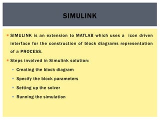  SIMULINK is an extension to MATLAB which uses a icon driven
interface for the construction of block diagrams representation
of a PROCESS.
 Steps involved in Simulink solution:
 Creating the block diagram
 Specify the block parameters
 Setting up the solver
 Running the simulation
SIMULINK
 