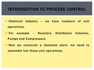  Chemical industry – we have numbers of unit
operations.
 For example – Reactors, Distillation Columns,
Pumps and Compressors.
 Now we construct a chemical plant, we need to
assemble few these unit operations.
INTRODUCTION TO PROCESS CONTROL
 