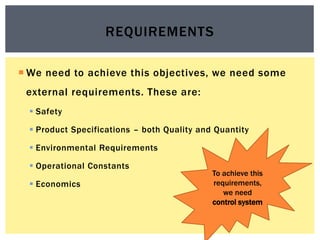  We need to achieve this objectives, we need some
external requirements. These are:
 Safety
 Product Specifications – both Quality and Quantity
 Environmental Requirements
 Operational Constants
 Economics
REQUIREMENTS
To achieve this
requirements,
we need
control system
 