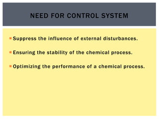  Suppress the influence of external disturbances.
 Ensuring the stability of the chemical process.
 Optimizing the performance of a chemical process.
NEED FOR CONTROL SYSTEM
 