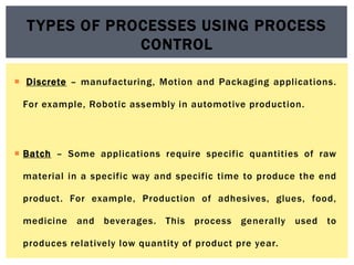  Discrete – manufacturing, Motion and Packaging applications.
For example, Robotic assembly in automotive production.
 Batch – Some applications require specific quantities of raw
material in a specific way and specific time to produce the end
product. For example, Production of adhesives, glues, food,
medicine and beverages. This process generally used to
produces relatively low quantity of product pre year.
TYPES OF PROCESSES USING PROCESS
CONTROL
 