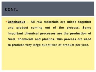  Continuous – All raw materials are mixed together
and product coming out of the process. Some
important chemical processes are the production of
fuels, chemicals and plastics. This process are used
to produce very large quantities of product per year.
CONT..
 