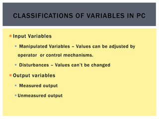  Input Variables
 Manipulated Variables – Values can be adjusted by
operator or control mechanisms.
 Disturbances – Values can’t be changed
 Output variables
 Measured output
 Unmeasured output
CLASSIFICATIONS OF VARIABLES IN PC
 