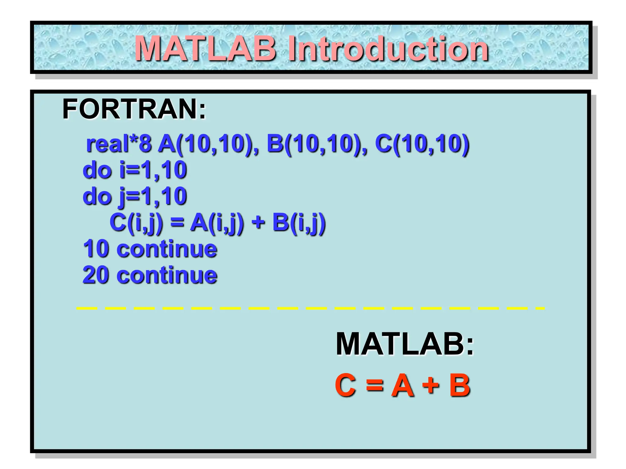 MATLAB Introduction FORTRAN: real*8 A(10,10), B(10,10), C(10,10) do i=1,10 do j=1,10 C(i,j) = A(i,j) + B(i,j) 10 continue 20 continue MATLAB: C = A + B 