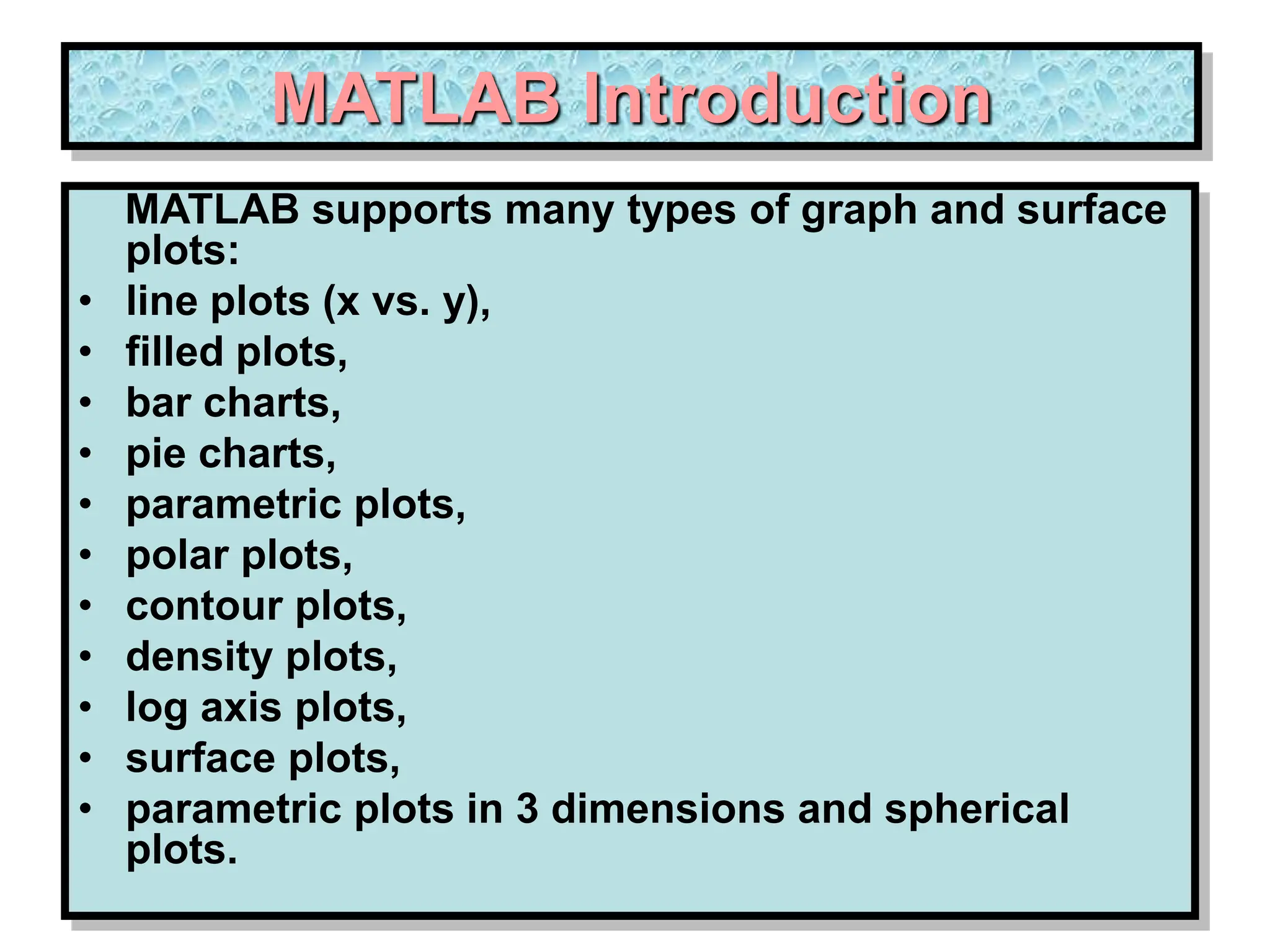 MATLAB Introduction MATLAB supports many types of graph and surface plots: • line plots (x vs. y), • filled plots, • bar charts, • pie charts, • parametric plots, • polar plots, • contour plots, • density plots, • log axis plots, • surface plots, • parametric plots in 3 dimensions and spherical plots. 