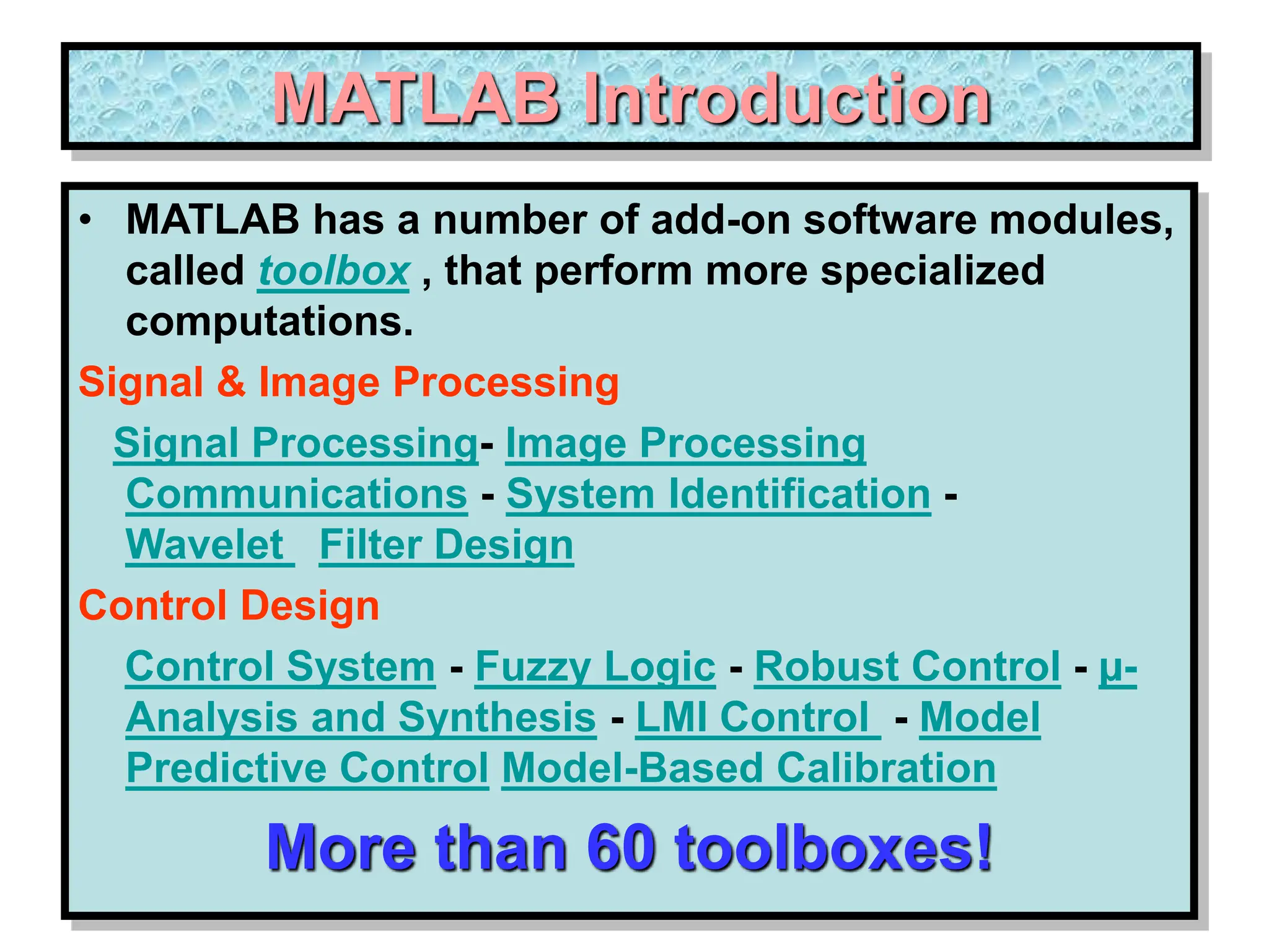 MATLAB Introduction • MATLAB has a number of add-on software modules, called toolbox , that perform more specialized computations. Signal & Image Processing Signal Processing- Image Processing Communications - System Identification - Wavelet Filter Design Control Design Control System - Fuzzy Logic - Robust Control - µ- Analysis and Synthesis - LMI Control - Model Predictive Control Model-Based Calibration More than 60 toolboxes! 