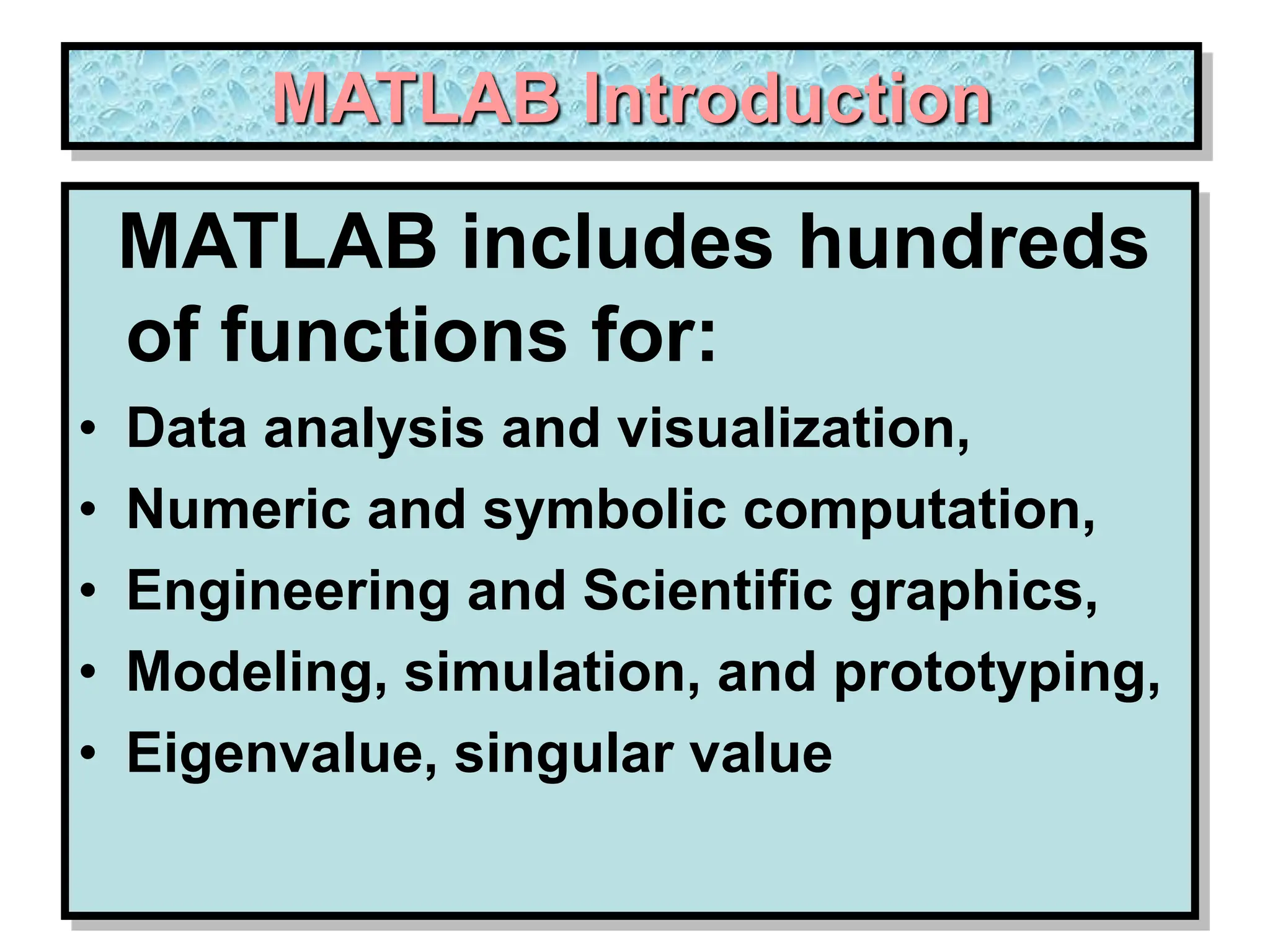 MATLAB Introduction MATLAB includes hundreds of functions for: • Data analysis and visualization, • Numeric and symbolic computation, • Engineering and Scientific graphics, • Modeling, simulation, and prototyping, • Eigenvalue, singular value 