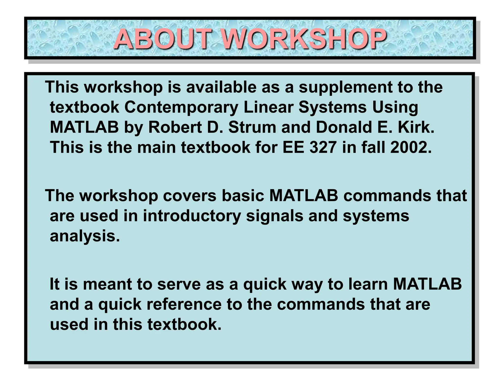 ABOUT WORKSHOP This workshop is available as a supplement to the textbook Contemporary Linear Systems Using MATLAB by Robert D. Strum and Donald E. Kirk. This is the main textbook for EE 327 in fall 2002. The workshop covers basic MATLAB commands that are used in introductory signals and systems analysis. It is meant to serve as a quick way to learn MATLAB and a quick reference to the commands that are used in this textbook. 