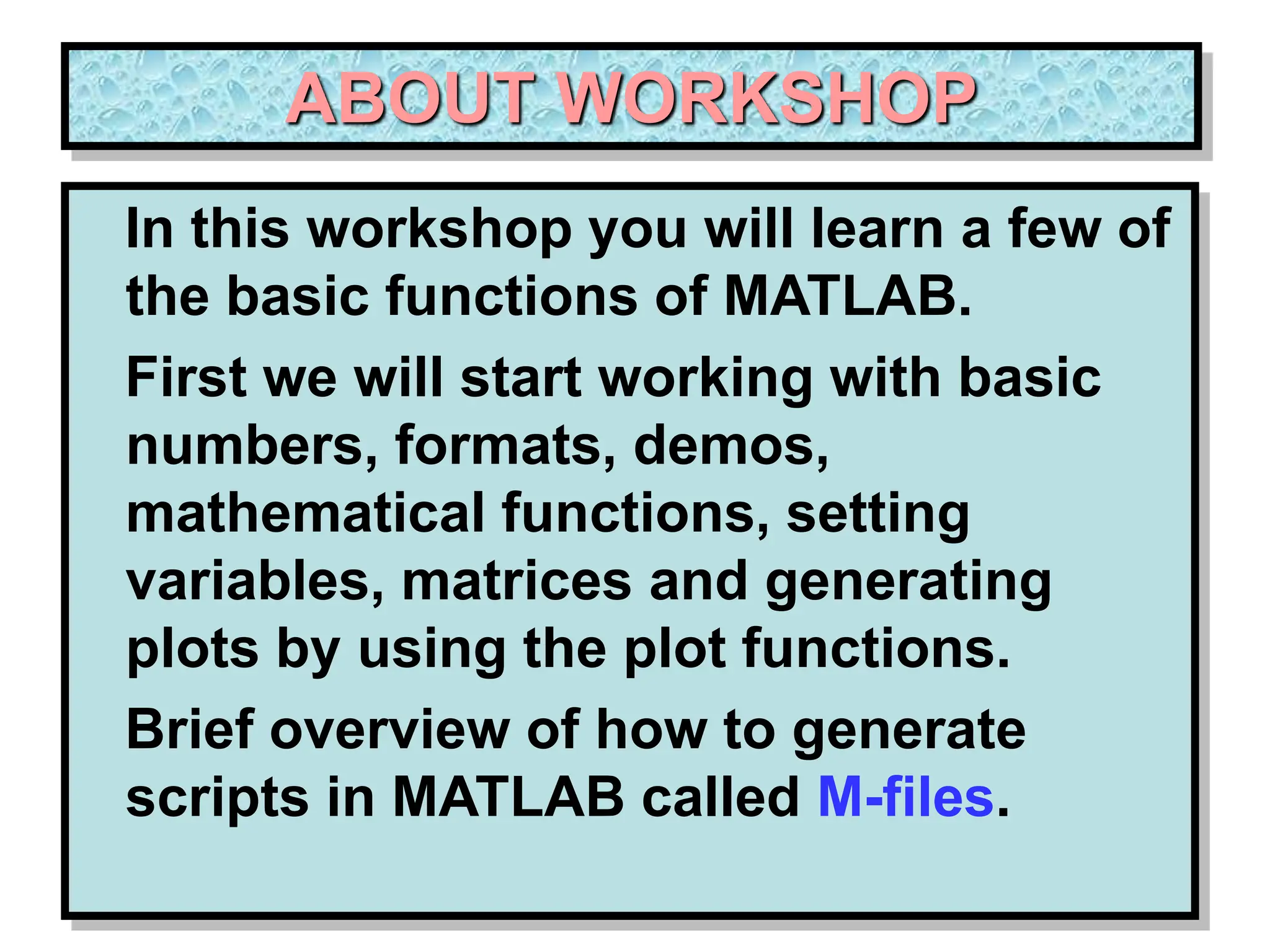 ABOUT WORKSHOP In this workshop you will learn a few of the basic functions of MATLAB. First we will start working with basic numbers, formats, demos, mathematical functions, setting variables, matrices and generating plots by using the plot functions. Brief overview of how to generate scripts in MATLAB called M-files. 