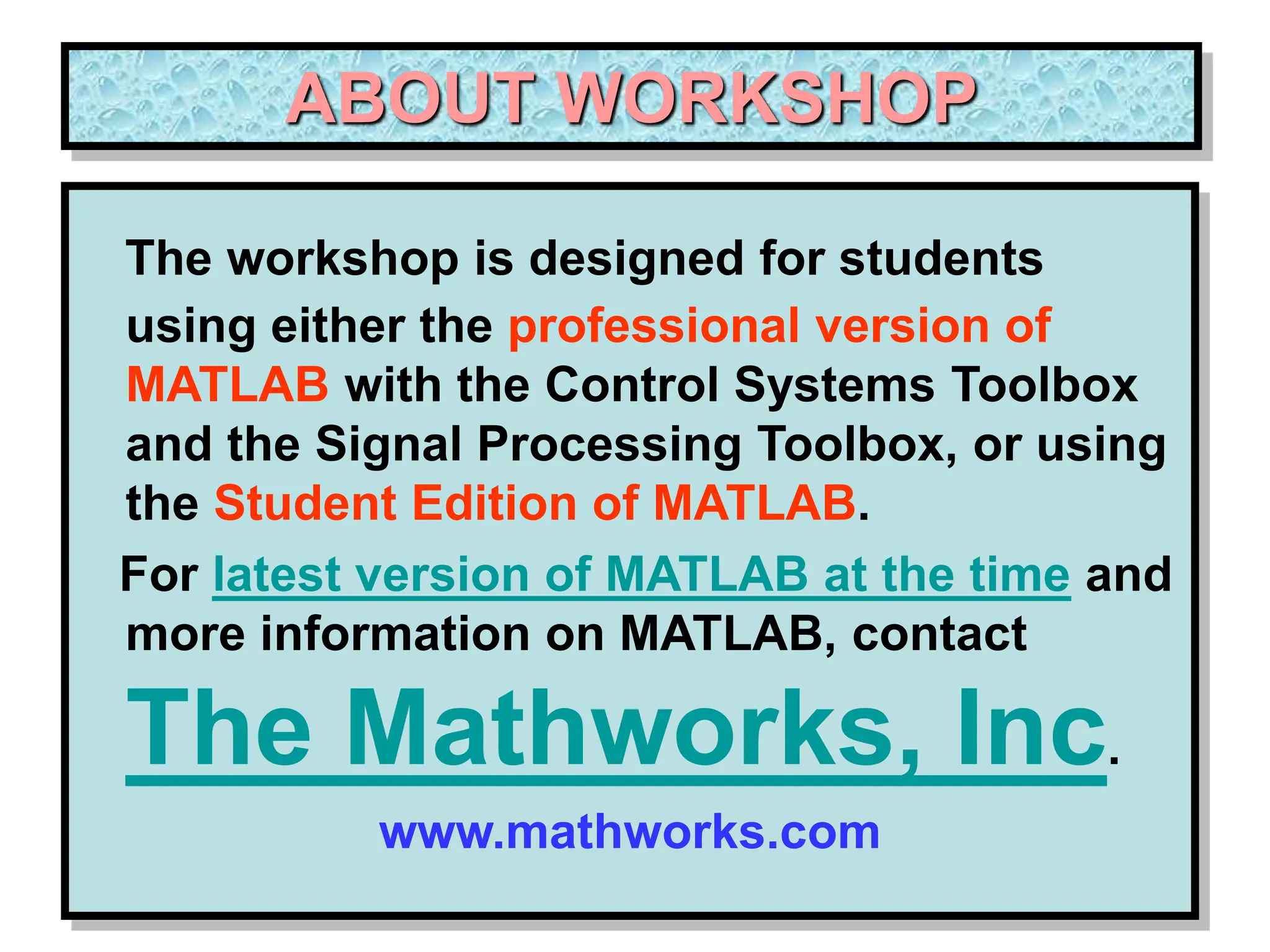 ABOUT WORKSHOP The workshop is designed for students using either the professional version of MATLAB with the Control Systems Toolbox and the Signal Processing Toolbox, or using the Student Edition of MATLAB. For latest version of MATLAB at the time and more information on MATLAB, contact The Mathworks, Inc. www.mathworks.com 