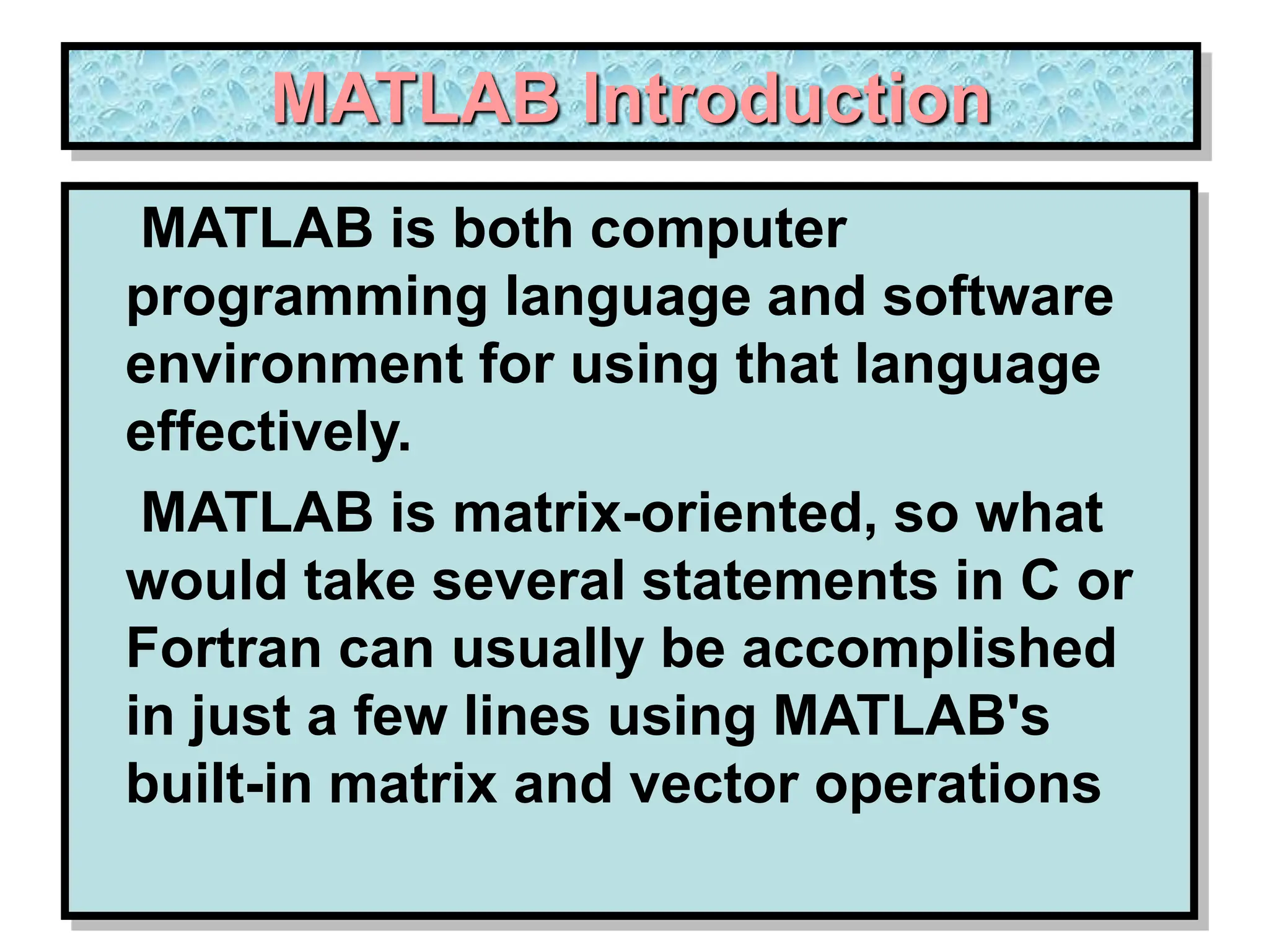 MATLAB Introduction MATLAB is both computer programming language and software environment for using that language effectively. MATLAB is matrix-oriented, so what would take several statements in C or Fortran can usually be accomplished in just a few lines using MATLAB's built-in matrix and vector operations 