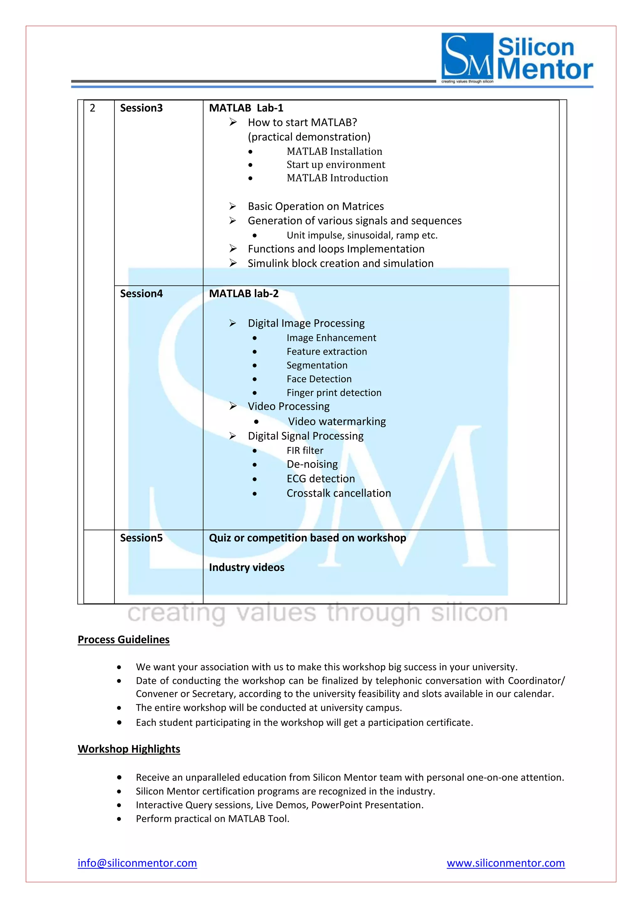 info@siliconmentor.com www.siliconmentor.com 
2 
Session3 MATLAB Lab-1 
 How to start MATLAB? 
(practical demonstration) 
 MATLAB Installation 
 Start up environment 
 MATLAB Introduction 
 Basic Operation on Matrices 
 Generation of various signals and sequences 
 Unit impulse, sinusoidal, ramp etc. 
 Functions and loops Implementation 
 Simulink block creation and simulation 
Session4 MATLAB lab-2 
 Digital Image Processing 
 Image Enhancement 
 Feature extraction 
 Segmentation 
 Face Detection 
 Finger print detection 
 Video Processing 
 Video watermarking 
 Digital Signal Processing 
 FIR filter 
 De-noising 
 ECG detection 
 Crosstalk cancellation 
Session5 Quiz or competition based on workshop 
Industry videos 
Process Guidelines 
 We want your association with us to make this workshop big success in your university. 
 Date of conducting the workshop can be finalized by telephonic conversation with Coordinator/ 
Convener or Secretary, according to the university feasibility and slots available in our calendar. 
 The entire workshop will be conducted at university campus. 
 Each student participating in the workshop will get a participation certificate. 
Workshop Highlights 
 Receive an unparalleled education from Silicon Mentor team with personal one-on-one attention. 
 Silicon Mentor certification programs are recognized in the industry. 
 Interactive Query sessions, Live Demos, PowerPoint Presentation. 
 Perform practical on MATLAB Tool. 
 