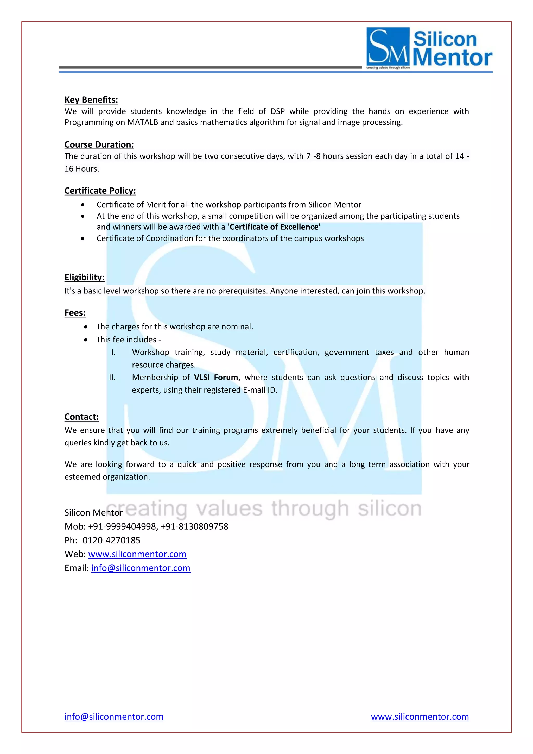 info@siliconmentor.com www.siliconmentor.com 
Key Benefits: 
We will provide students knowledge in the field of DSP while providing the hands on experience with 
Programming on MATALB and basics mathematics algorithm for signal and image processing. 
Course Duration: 
The duration of this workshop will be two consecutive days, with 7 -8 hours session each day in a total of 14 - 
16 Hours. 
Certificate Policy: 
 Certificate of Merit for all the workshop participants from Silicon Mentor 
 At the end of this workshop, a small competition will be organized among the participating students 
and winners will be awarded with a 'Certificate of Excellence' 
 Certificate of Coordination for the coordinators of the campus workshops 
Eligibility: 
It's a basic level workshop so there are no prerequisites. Anyone interested, can join this workshop. 
Fees: 
 The charges for this workshop are nominal. 
 This fee includes - 
I. Workshop training, study material, certification, government taxes and other human 
resource charges. 
II. Membership of VLSI Forum, where students can ask questions and discuss topics with 
experts, using their registered E-mail ID. 
Contact: 
We ensure that you will find our training programs extremely beneficial for your students. If you have any 
queries kindly get back to us. 
We are looking forward to a quick and positive response from you and a long term association with your 
esteemed organization. 
Silicon Mentor 
Mob: +91-9999404998, +91-8130809758 
Ph: -0120-4270185 
Web: www.siliconmentor.com 
Email: info@siliconmentor.com 
