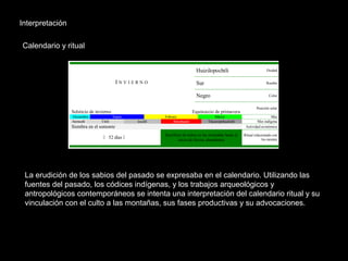 Interpretación
Calendario y ritual
La erudición de los sabios del pasado se expresaba en el calendario. Utilizando las
fuentes del pasado, los códices indígenas, y los trabajos arqueológicos y
antropológicos contemporáneos se intenta una interpretación del calendario ritual y su
vinculación con el culto a las montañas, sus fases productivas y su advocaciones.
Huizilopochtli Deidad
Sur RumboI N V I E R N O
Negro Color
Solsticio de invierno Equinoccio de primavera
Posición solar
Diciembre Enero Febrero Marzo Mes
Atemoztli Titilt Izcalli Atlcahualo Tlacaxipehualiztli Mes indígena
Siembra en el somonte Actividad económica
 52 días 
Sacrificio de niños en las montañas hasta el
inicio de lluvias abundantes
Ritual relacionado con
los montes
 