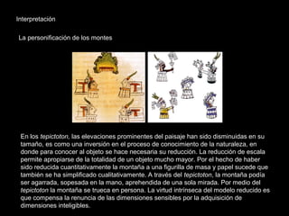 Interpretación
La personificación de los montes
En los tepictoton, las elevaciones prominentes del paisaje han sido disminuidas en su
tamaño, es como una inversión en el proceso de conocimiento de la naturaleza, en
donde para conocer al objeto se hace necesaria su reducción. La reducción de escala
permite apropiarse de la totalidad de un objeto mucho mayor. Por el hecho de haber
sido reducida cuantitativamente la montaña a una figurilla de masa y papel sucede que
también se ha simplificado cualitativamente. A través del tepictoton, la montaña podía
ser agarrada, sopesada en la mano, aprehendida de una sola mirada. Por medio del
tepictoton la montaña se trueca en persona. La virtud intrínseca del modelo reducido es
que compensa la renuncia de las dimensiones sensibles por la adquisición de
dimensiones inteligibles.
 