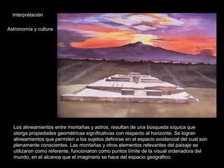 Interpretación
Astronomía y cultura
Los alineamientos entre montañas y astros, resultan de una búsqueda síquica que
otorga propiedades geométricas significativas con respecto al horizonte. Se logran
alineamientos que permiten a los sujetos definirse en el espacio existencial del cual son
plenamente conscientes. Las montañas y otros elementos relevantes del paisaje se
utilizaron como referente, funcionaron como puntos límite de la visual ordenadora del
mundo, en el alcance que el imaginario se hace del espacio geográfico.
 