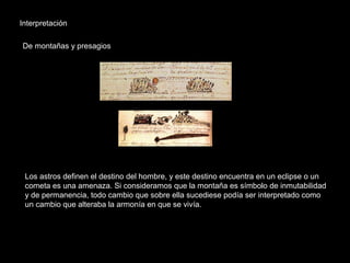 Interpretación
De montañas y presagios
Los astros definen el destino del hombre, y este destino encuentra en un eclipse o un
cometa es una amenaza. Si consideramos que la montaña es símbolo de inmutabilidad
y de permanencia, todo cambio que sobre ella sucediese podía ser interpretado como
un cambio que alteraba la armonía en que se vivía.
 