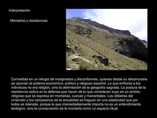 Interpretación
Montañas y resistencias
Convertida en un refugio de marginados y disconformes, quienes desde su idiosincrasia
se oponían al sistema económico, político y religioso español. Lo que enfrenta a los
individuos no era religión, sino la delimitación de la geografía sagrada. La postura de la
resistencia radica en la defensa que hacen de lo que consideran suyo en un ámbito
religioso que se expresa en montañas, cuevas y manantiales. Los idólatras del
virreinato y los campesinos de la actualidad se fraguan en una plasticidad que por
todos es tolerada, porque lo que irremediablemente importa no es un entendimiento
teológico, sino la conservación de la montaña como un espacio ritual.
 