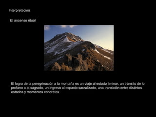 Interpretación
El ascenso ritual
El logro de la peregrinación a la montaña es un viaje al estado liminar, un tránsito de lo
profano a lo sagrado, un ingreso al espacio sacralizado, una transición entre distintos
estados y momentos concretos
 