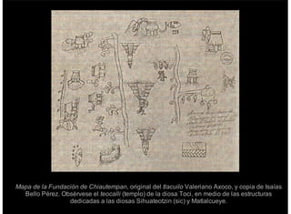Mapa de la Fundación de Chiautempan, original del tlacuilo Valeriano Axoco, y copia de Isaías
Bello Pérez. Obsérvese el teocalli (templo) de la diosa Toci, en medio de las estructuras
dedicadas a las diosas Sihuateotzin (sic) y Matlalcueye.
 