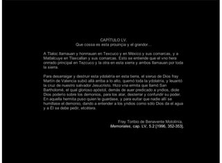 CAPÍTULO LV.
Que cossa es esta prouinçia y el grandor…
A Tlaloc llamauan y honrrauan en Texcuco y en México y sus comarcas, y a
Matlalcuye en Tlaxcallan y sus comarcas. Esto se entiende que el vno hera
onrrado principal en Tezcuco y la otra en esta sierra y ambos llamauan por toda
la sierra.
Para desarraigar y destruir esta ydolatría en esta tierra, el sieruo de Dios fray
Martín de Valencia subió allá arriba a lo alto, quemó toda la ydolatría, y leuantó
la cruz de nuestro salvador Jesucristo. Hizo vna ermita que llamó San
Bartholomé, el qual glorioso apóstol, demás de auer predicado a yndios, diole
Dios poderío sobre los demonios, para los atar, desterrar y confundir su poder.
En aquella hermita puso quien le guardase, y para euitar que nadie allí se
humillase el demonio, dando a entender a los yndios como sólo Dios da el agua
y a Él se debe pedir, etcétera.
Fray Toribio de Benavente Motolinía,
Memoriales, cap. LV, 5.2 [1996, 352-353].
 