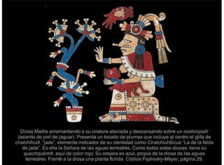 Diosa Madre amamantando a su criatura ataviada y descansando sobre un oceloicpalli
(asiento de piel de jaguar). Presenta un tocado de plumas que incluye al centro el glifo de
chalchíhuitl, “jade”, elemento indicador de su identidad como Chalchiuhtlicue “La de la falda
de jade”. Es ella la Señora de las aguas terrestres. Como todas estas diosas, tiene su
quechquémitl, aquí de color rojo. Su orejera es azul, propia de la diosa de las aguas
terrestres. Frente a la diosa una planta florida. Códice Fejérváry-Mayer, página 29.
 