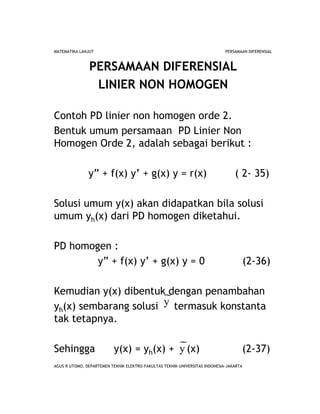 AGUS R UTOMO, DEPARTEMEN TEKNIK ELEKTRO-FAKULTAS TEKNIK-UNIVERSITAS INDONESIA-JAKARTA
MATEMATIKA LANJUT PERSAMAAN DIFERENSIAL
PERSAMAAN DIFERENSIAL
LINIER NON HOMOGEN
Contoh PD linier non homogen orde 2.
Bentuk umum persamaan PD Linier Non
Homogen Orde 2, adalah sebagai berikut :
y” + f(x) y’ + g(x) y = r(x) ( 2- 35)
Solusi umum y(x) akan didapatkan bila solusi
umum yh(x) dari PD homogen diketahui.
PD homogen :
y” + f(x) y’ + g(x) y = 0 (2-36)
Kemudian y(x) dibentuk dengan penambahan
yh(x) sembarang solusi termasuk konstanta
tak tetapnya.
Sehingga y(x) = yh(x) + (x) (2-37)
y
y
 