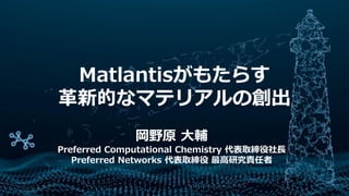 Matlantisがもたらす
革新的なマテリアルの創出
岡野原 大輔
Preferred Computational Chemistry 代表取締役社長
Preferred Networks 代表取締役 最高研究責任者
 
