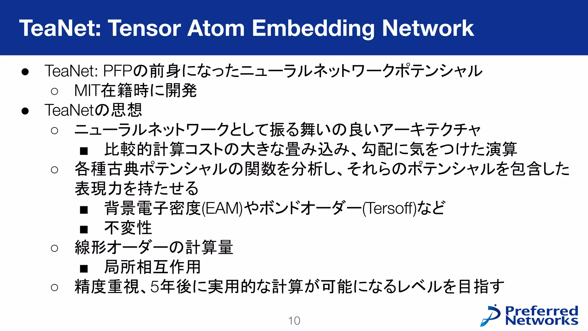 10
PFN Confidential
● TeaNet: PFPの前身になったニューラルネットワークポテンシャル
○ MIT在籍時に開発
● TeaNetの思想
○ ニューラルネットワークとして振る舞いの良いアーキテクチャ
■ 比較的計算コストの大きな畳み込み、勾配に気をつけた演算
○ 各種古典ポテンシャルの関数を分析し、それらのポテンシャルを包含した
表現力を持たせる
■ 背景電子密度(EAM)やボンドオーダー(Tersoﬀ)など
■ 不変性
○ 線形オーダーの計算量
■ 局所相互作用
○ 精度重視、5年後に実用的な計算が可能になるレベルを目指す
TeaNet: Tensor Atom Embedding Network
 