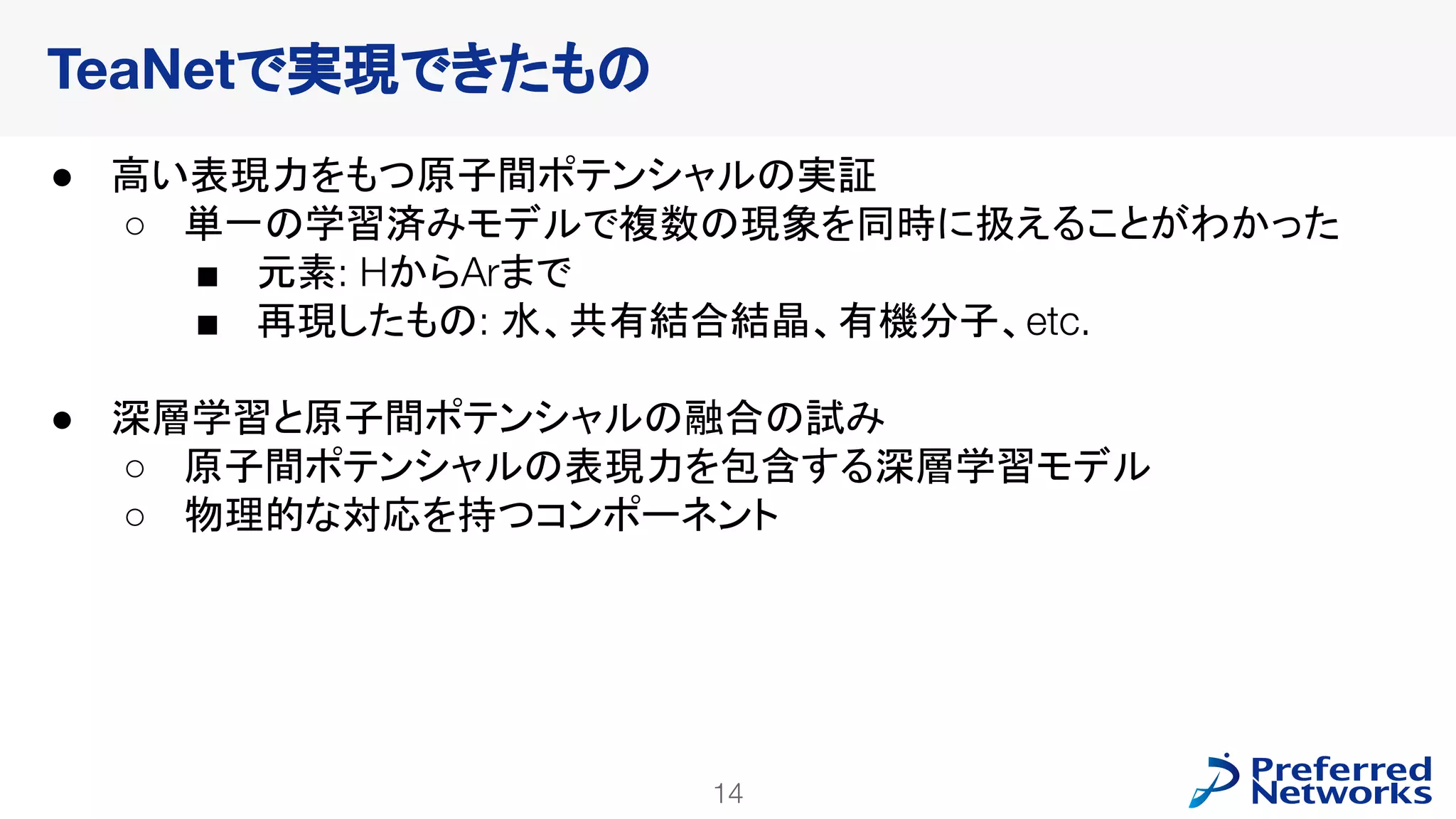 14
PFN Confidential
● 高い表現力をもつ原子間ポテンシャルの実証
○ 単一の学習済みモデルで複数の現象を同時に扱えることがわかった
■ 元素: HからArまで
■ 再現したもの: 水、共有結合結晶、有機分子、etc.
● 深層学習と原子間ポテンシャルの融合の試み
○ 原子間ポテンシャルの表現力を包含する深層学習モデル
○ 物理的な対応を持つコンポーネント
TeaNetで実現できたもの
 