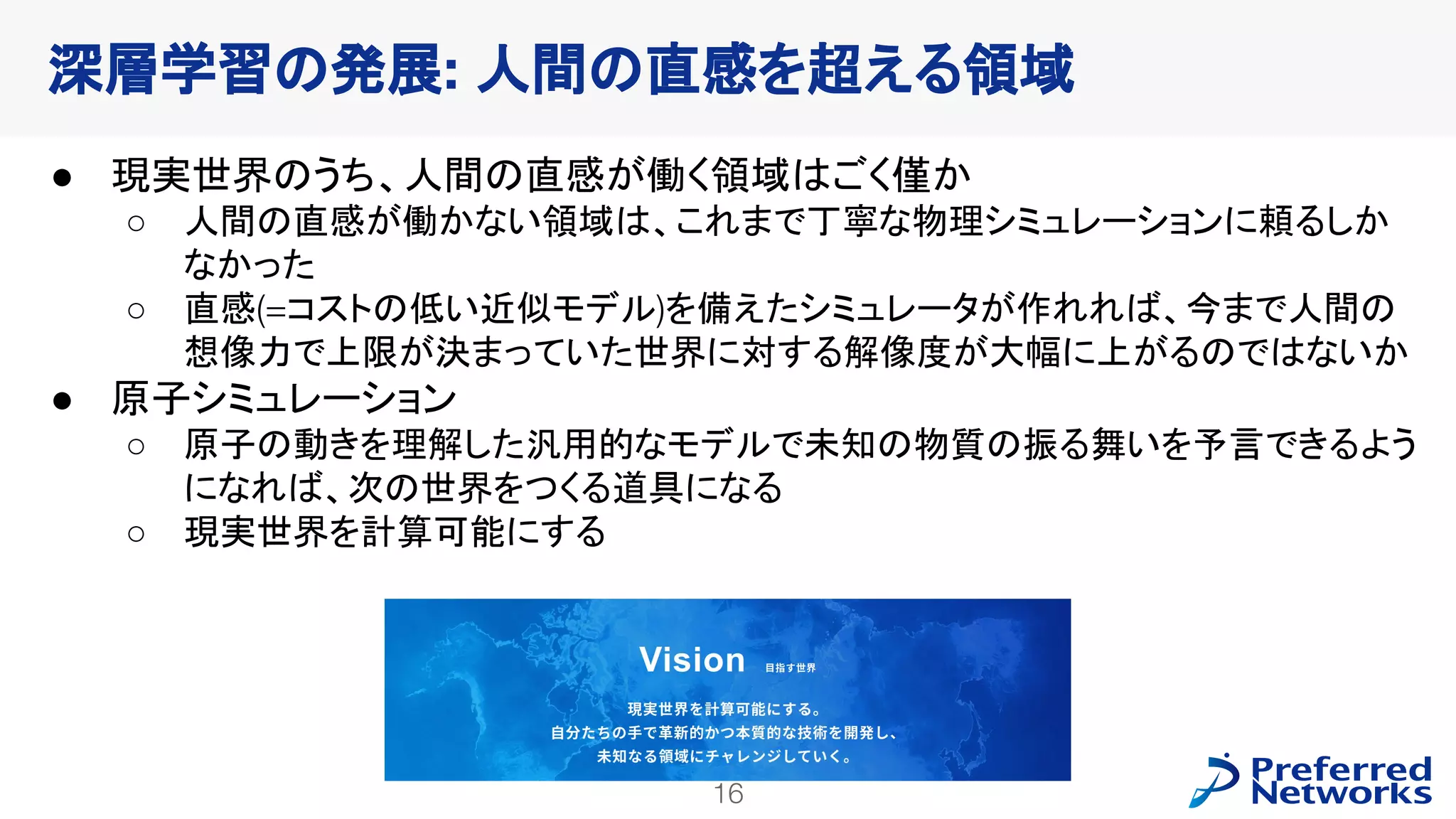 16
PFN Confidential
● 現実世界のうち、人間の直感が働く領域はごく僅か
○ 人間の直感が働かない領域は、これまで丁寧な物理シミュレーションに頼るしか
なかった
○ 直感(=コストの低い近似モデル)を備えたシミュレータが作れれば、今まで人間の
想像力で上限が決まっていた世界に対する解像度が大幅に上がるのではないか
● 原子シミュレーション
○ 原子の動きを理解した汎用的なモデルで未知の物質の振る舞いを予言できるよう
になれば、次の世界をつくる道具になる
○ 現実世界を計算可能にする
深層学習の発展: 人間の直感を超える領域
 