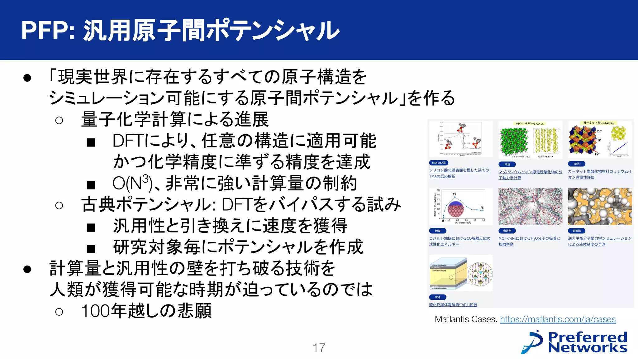 17
PFN Confidential
● 「現実世界に存在するすべての原子構造を
シミュレーション可能にする原子間ポテンシャル」を作る
○ 量子化学計算による進展
■ DFTにより、任意の構造に適用可能
かつ化学精度に準ずる精度を達成
■ O(N3
)、非常に強い計算量の制約
○ 古典ポテンシャル: DFTをバイパスする試み
■ 汎用性と引き換えに速度を獲得
■ 研究対象毎にポテンシャルを作成
● 計算量と汎用性の壁を打ち破る技術を
人類が獲得可能な時期が迫っているのでは
○ 100年越しの悲願
PFP: 汎用原子間ポテンシャル
Matlantis Cases. https://matlantis.com/ja/cases
 