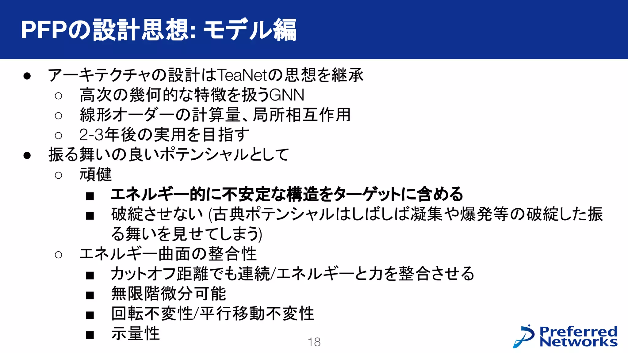 18
PFN Confidential
● アーキテクチャの設計はTeaNetの思想を継承
○ 高次の幾何的な特徴を扱うGNN
○ 線形オーダーの計算量、局所相互作用
○ 2-3年後の実用を目指す
● 振る舞いの良いポテンシャルとして
○ 頑健
■ エネルギー的に不安定な構造をターゲットに含める
■ 破綻させない (古典ポテンシャルはしばしば凝集や爆発等の破綻した振
る舞いを見せてしまう)
○ エネルギー曲面の整合性
■ カットオフ距離でも連続/エネルギーと力を整合させる
■ 無限階微分可能
■ 回転不変性/平行移動不変性
■ 示量性
PFPの設計思想: モデル編
 