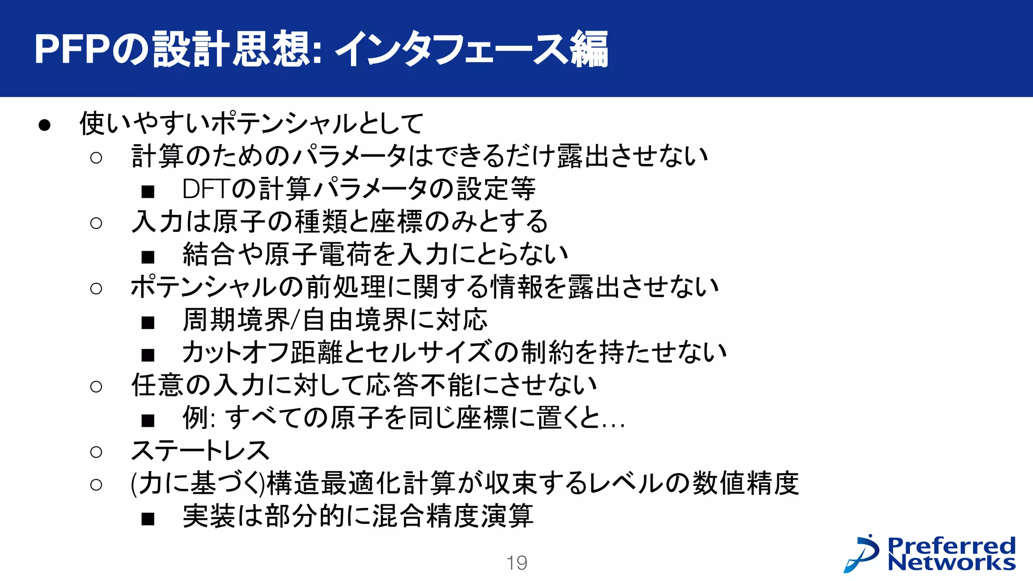 19
PFN Confidential
● 使いやすいポテンシャルとして
○ 計算のためのパラメータはできるだけ露出させない
■ DFTの計算パラメータの設定等
○ 入力は原子の種類と座標のみとする
■ 結合や原子電荷を入力にとらない
○ ポテンシャルの前処理に関する情報を露出させない
■ 周期境界/自由境界に対応
■ カットオフ距離とセルサイズの制約を持たせない
○ 任意の入力に対して応答不能にさせない
■ 例: すべての原子を同じ座標に置くと…
○ ステートレス
○ (力に基づく)構造最適化計算が収束するレベルの数値精度
■ 実装は部分的に混合精度演算
PFPの設計思想: インタフェース編
 