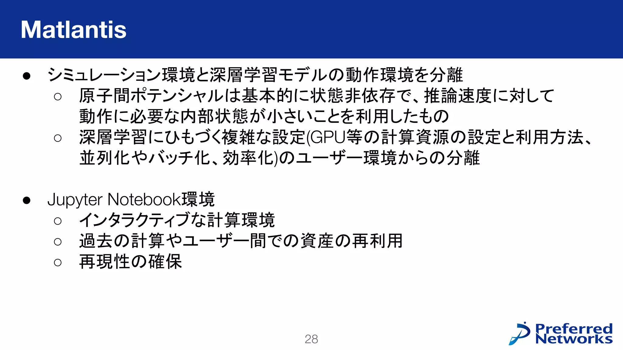 28
PFN Confidential
● シミュレーション環境と深層学習モデルの動作環境を分離
○ 原子間ポテンシャルは基本的に状態非依存で、推論速度に対して
動作に必要な内部状態が小さいことを利用したもの
○ 深層学習にひもづく複雑な設定(GPU等の計算資源の設定と利用方法、
並列化やバッチ化、効率化)のユーザー環境からの分離
● Jupyter Notebook環境
○ インタラクティブな計算環境
○ 過去の計算やユーザー間での資産の再利用
○ 再現性の確保
Matlantis
 