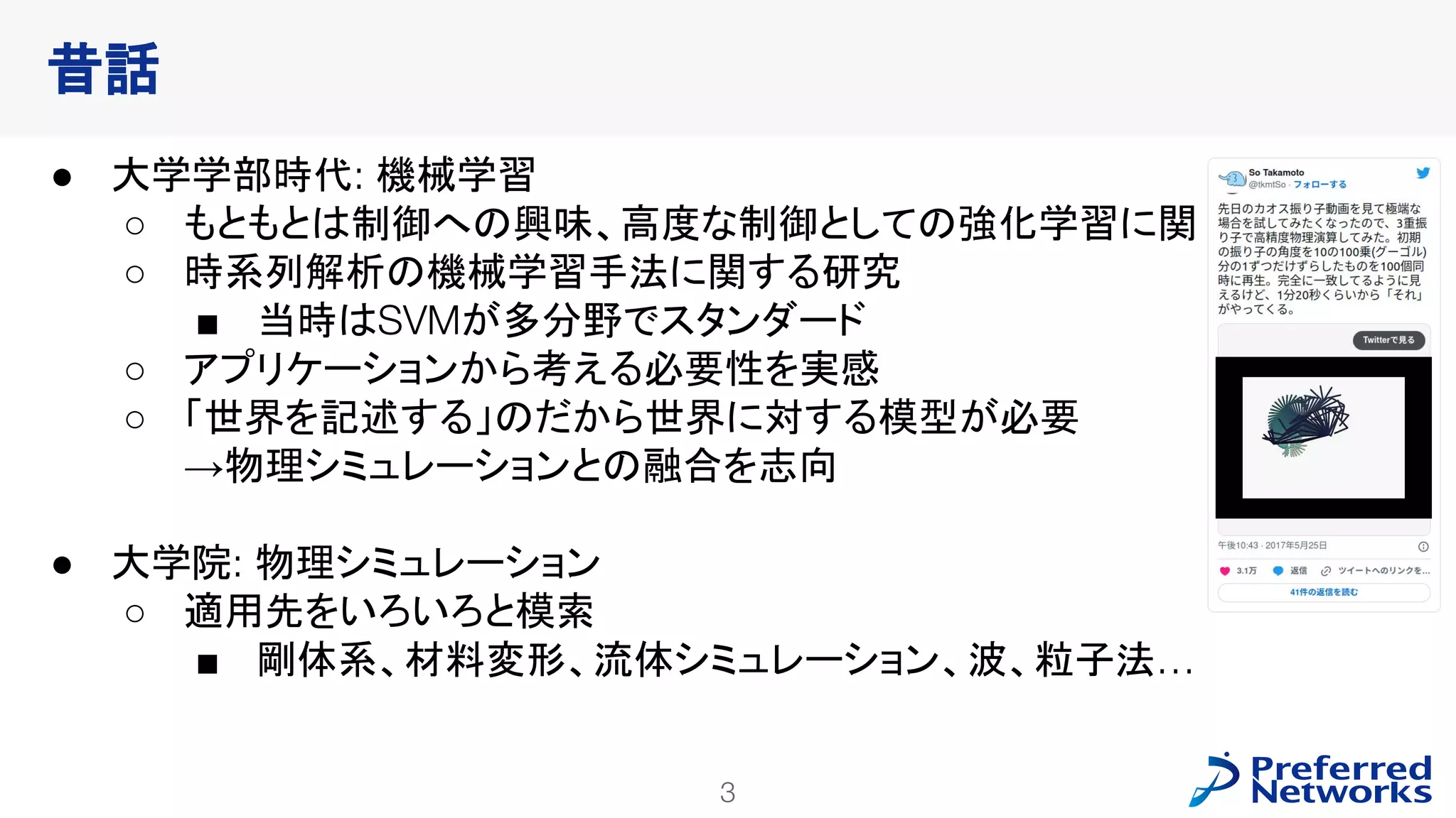 3
PFN Confidential
● 大学学部時代: 機械学習
○ もともとは制御への興味、高度な制御としての強化学習に関心
○ 時系列解析の機械学習手法に関する研究
■ 当時はSVMが多分野でスタンダード
○ アプリケーションから考える必要性を実感
○ 「世界を記述する」のだから世界に対する模型が必要
→物理シミュレーションとの融合を志向
● 大学院: 物理シミュレーション
○ 適用先をいろいろと模索
■ 剛体系、材料変形、流体シミュレーション、波、粒子法…
昔話
 