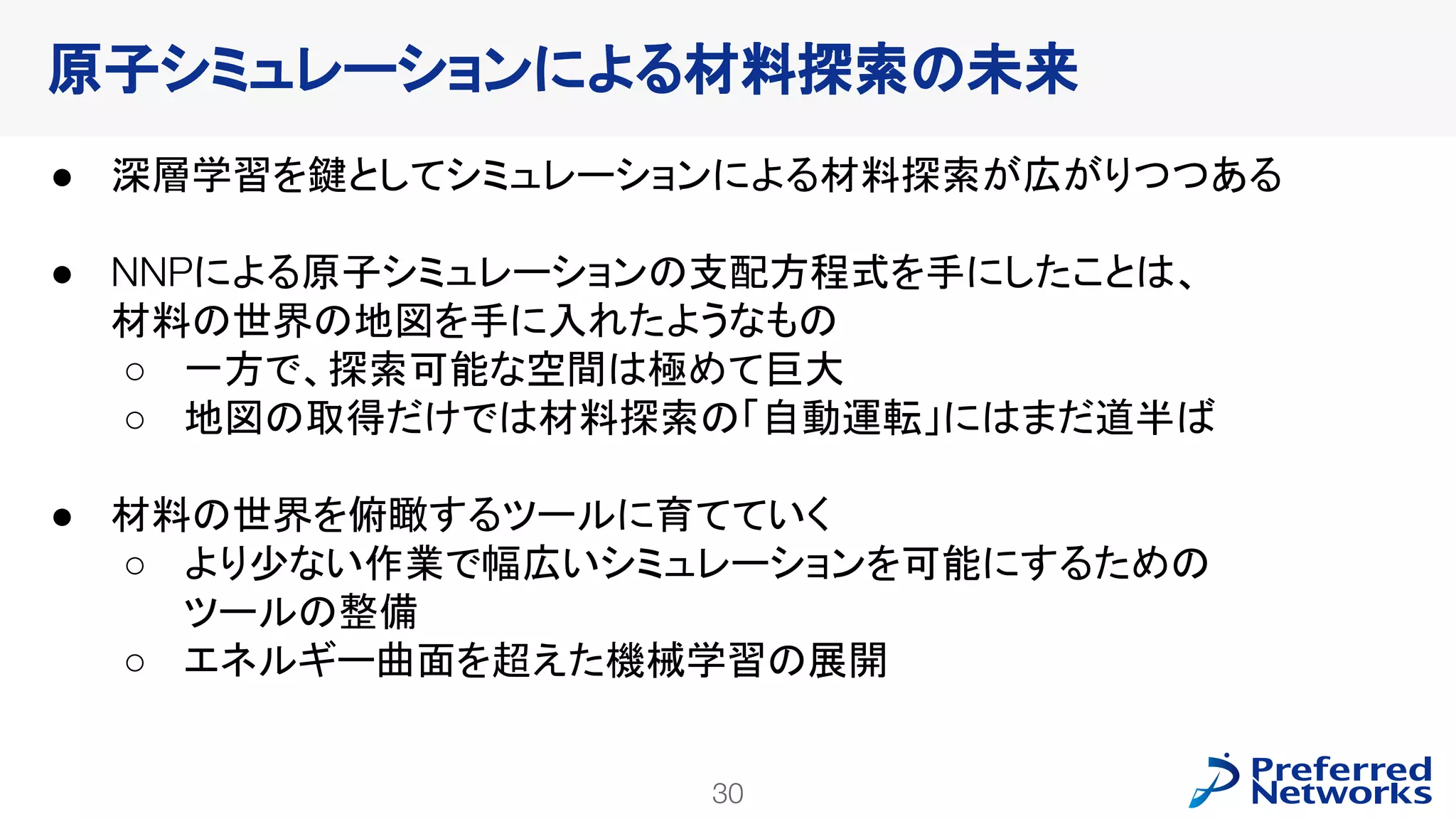 30
PFN Confidential
● 深層学習を鍵としてシミュレーションによる材料探索が広がりつつある
● NNPによる原子シミュレーションの支配方程式を手にしたことは、
材料の世界の地図を手に入れたようなもの
○ 一方で、探索可能な空間は極めて巨大
○ 地図の取得だけでは材料探索の「自動運転」にはまだ道半ば
● 材料の世界を俯瞰するツールに育てていく
○ より少ない作業で幅広いシミュレーションを可能にするための
ツールの整備
○ エネルギー曲面を超えた機械学習の展開
原子シミュレーションによる材料探索の未来
 