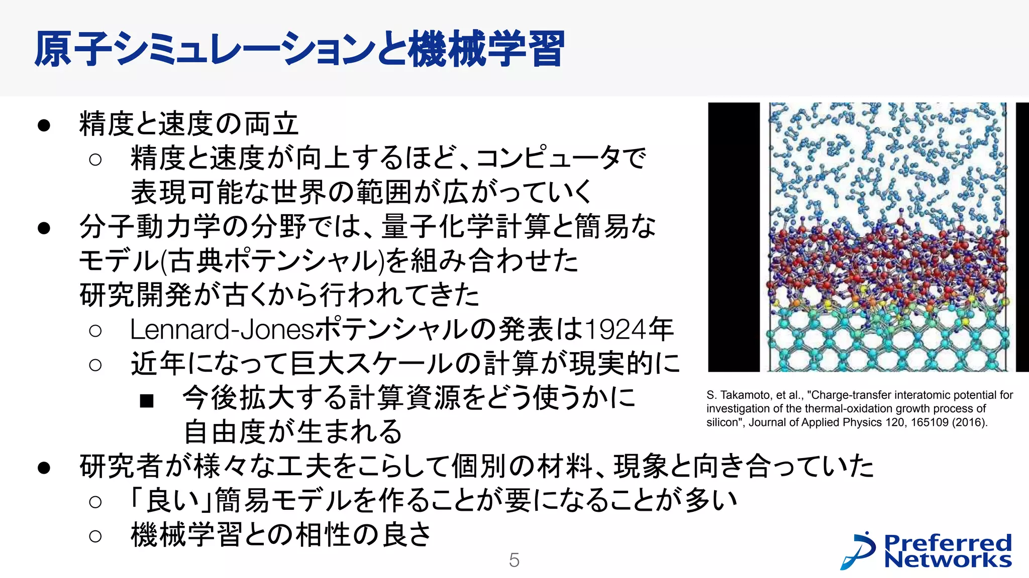 5
PFN Confidential
● 精度と速度の両立
○ 精度と速度が向上するほど、コンピュータで
表現可能な世界の範囲が広がっていく
● 分子動力学の分野では、量子化学計算と簡易な
モデル(古典ポテンシャル)を組み合わせた
研究開発が古くから行われてきた
○ Lennard-Jonesポテンシャルの発表は1924年
○ 近年になって巨大スケールの計算が現実的に
■ 今後拡大する計算資源をどう使うかに
自由度が生まれる
● 研究者が様々な工夫をこらして個別の材料、現象と向き合っていた
○ 「良い」簡易モデルを作ることが要になることが多い
○ 機械学習との相性の良さ
原子シミュレーションと機械学習
S. Takamoto, et al., "Charge-transfer interatomic potential for
investigation of the thermal-oxidation growth process of
silicon", Journal of Applied Physics 120, 165109 (2016).
 