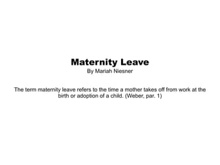 Maternity Leave By Mariah Niesner The term maternity leave refers to the time a mother takes off from work at the birth or adoption of a child. (Weber, par. 1) 