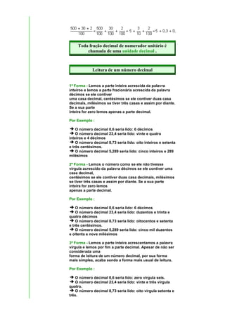 Toda fração decimal de numerador unitário é
         chamada de uma unidade decimal .



             Leitura de um número decimal


1ª Forma - Lemos a parte inteira acrescida da palavra
inteiros e lemos a parte fracionária acrescida da palavra
décimos se ele contiver
uma casa decimal, centésimos se ele contiver duas casa
decimais, milésimos se tiver três casas e assim por diante.
Se a sua parte
inteira for zero lemos apenas a parte decimal.

Por Exemplo :

    O número decimal 0,6 seria lido: 6 décimos
    O número decimal 23,4 seria lido: vinte e quatro
inteiros e 4 décimos
    O número decimal 8,73 seria lido: oito inteiros e setenta
e três centésimos.
    O número decimal 5,289 seria lido: cinco inteiros e 289
milésimos

2ª Forma - Lemos o número como se ele não tivesse
vírgula acrescido da palavra décimos se ele contiver uma
casa decimal,
centésimos se ele contiver duas casa decimais, milésimos
se tiver três casas e assim por diante. Se a sua parte
inteira for zero lemos
apenas a parte decimal.

Por Exemplo :

    O número decimal 0,6 seria lido: 6 décimos
    O número decimal 23,4 seria lido: duzentos e trinta e
quatro décimos
    O número decimal 8,73 seria lido: oitocentos e setenta
e três centésimos.
    O número decimal 5,289 seria lido: cinco mil duzentos
e oitenta e nove milésimos

3ª Forma - Lemos a parte inteira acrescentamos a palavra
vírgula e lemos por fim a parte decimal. Apesar de não ser
considerada uma
forma de leitura de um número decimal, por sua forma
mais simples, acaba sendo a forma mais usual de leitura.

Por Exemplo :

   O número decimal 0,6 seria lido: zero vírgula seis.
   O número decimal 23,4 seria lido: vinte e três vírgula
quatro.
   O número decimal 8,73 seria lido: oito vírgula setenta e
três.
 