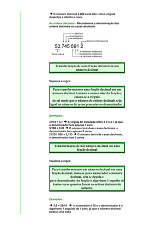 O número decimal 5,289 seria lido: cinco vírgula
duzentos e oitenta e nove.

As ordens decimais - Recordemos a denominação das
ordens decimais ou casas decimais.




    Transformação de uma fração decimal em um
                 número decimal


Vejamos a regra:


  Para transformarmos uma fração decimal em um
  número decimal, toma-se o numerador da fração e
                 coloca-se a vírgula
  de tal modo que o número de ordens decimais seja
igual ao número de zeros presentes no denominador .


Exemplos :

47/10 = 4,7    A vírgula foi colocada entre o 4 e o 7 já que
o denominador tem apenas 1 zero
9/100 = 0,09    O número terá duas casas decimais, o
denominador tem apenas 2 zeros
2153/1 000 = 2,153     O número terá três casas decimais,
o denominador tem 3 zeros


    Transformação de um número decimal em uma
                  fração decimal


Vejamos a regra:


 Para transformarmos um número decimal em uma
 fração decimal, toma-se para numerador o número
               decimal, sem a vírgula e
para denominador da fração o algarismo 1 seguido de
  tantos zeros quantas forem as ordens decimais do
                      número.


Exemplos :

   3,8 = 38/10    o numerador é 38 e o denominador é o
algarismo 1 seguido de 1 zero, já que o número decimal
possui uma casa
 