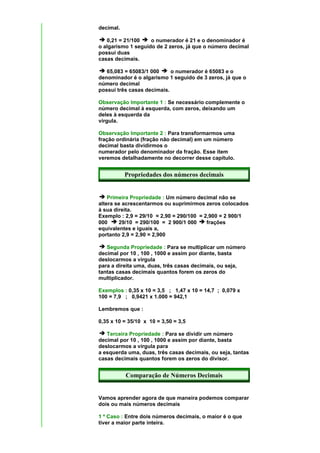 decimal.

   0,21 = 21/100    o numerador é 21 e o denominador é
o algarismo 1 seguido de 2 zeros, já que o número decimal
possui duas
casas decimais.

   65,083 = 65083/1 000     o numerador é 65083 e o
denominador é o algarismo 1 seguido de 3 zeros, já que o
número decimal
possui três casas decimais.

Observação Importante 1 : Se necessário complemente o
número decimal à esquerda, com zeros, deixando um
deles à esquerda da
vírgula.

Observação Importante 2 : Para transformarmos uma
fração ordinária (fração não decimal) em um número
decimal basta dividirmos o
numerador pelo denominador da fração. Esse ítem
veremos detalhadamente no decorrer desse capítulo.


           Propriedades dos números decimais


    Primeira Propriedade : Um número decimal não se
altera se acrescentarmos ou suprimirmos zeros colocados
à sua direita.
Exemplo : 2,9 = 29/10 = 2,90 = 290/100 = 2,900 = 2 900/1
000     29/10 = 290/100 = 2 900/1 000     frações
equivalentes e iguais a,
portanto 2,9 = 2,90 = 2,900

   Segunda Propriedade : Para se multiplicar um número
decimal por 10 , 100 , 1000 e assim por diante, basta
deslocarmos a vírgula
para a direita uma, duas, três casas decimais, ou seja,
tantas casas decimais quantos forem os zeros do
multiplicador.

Exemplos : 0,35 x 10 = 3,5 ; 1,47 x 10 = 14,7 ; 0,079 x
100 = 7,9 ; 0,9421 x 1.000 = 942,1

Lembremos que :

0,35 x 10 = 35/10 x 10 = 3,50 = 3,5

   Terceira Propriedade : Para se dividir um número
decimal por 10 , 100 , 1000 e assim por diante, basta
deslocarmos a vírgula para
a esquerda uma, duas, três casas decimais, ou seja, tantas
casas decimais quantos forem os zeros do divisor.


           Comparação de Números Decimais


Vamos aprender agora de que maneira podemos comparar
dois ou mais números decimais

1 º Caso : Entre dois números decimais, o maior é o que
tiver a maior parte inteira.
 