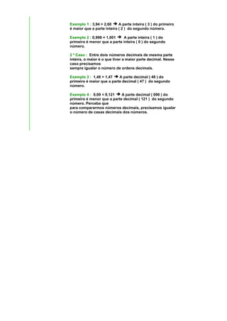 Exemplo 1 : 3,94 > 2,60     A parte inteira ( 3 ) do primeiro
é maior que a parte inteira ( 2 ) do segundo número.

Exemplo 2 : 0,998 < 1,001    A parte inteira ( 1 ) do
primeiro é menor que a parte inteira ( 0 ) do segundo
número.

2 º Caso : Entre dois números decimais de mesma parte
inteira, o maior é o que tiver a maior parte decimal. Nesse
caso precisamos
sempre igualar o número de ordens decimais.

Exemplo 3 : 1,48 > 1,47    A parte decimal ( 48 ) do
primeiro é maior que a parte decimal ( 47 ) do segundo
número.

Exemplo 4 : 0,09 < 0,121    A parte decimal ( 090 ) do
primeiro é menor que a parte decimal ( 121 ) do segundo
número. Perceba que
para compararmos números decimais, precisamos igualar
o número de casas decimais dos números.
 
