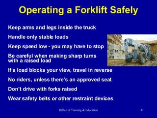 Operating a Forklift Safely Keep arms and legs inside the truck Handle only stable loads Keep speed low - you may have to stop Be careful when making sharp turns with a raised load If a load blocks your view, travel in reverse No riders, unless there’s an approved seat Don’t drive with forks raised Wear safety belts or other restraint devices 