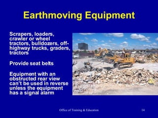 Earthmoving Equipment Scrapers, loaders, crawler or wheel tractors, bulldozers, off-highway trucks, graders, tractors Provide seat belts Equipment with an obstructed rear view can’t be used in reverse unless the equipment has a signal alarm  