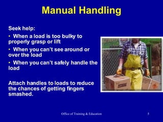 Manual Handling Seek help: When a load is too bulky to properly grasp or lift  When you can’t see around or over the load When you can’t safely handle the load Attach handles to loads to reduce the chances of getting fingers smashed. 