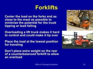 Office of Training & Education 10
Forklifts
Center the load on the forks and as
close to the mast as possible to
minimize the potential for the truck
tipping or load falling
Overloading a lift truck makes it hard
to control and could make it tip over
Place the load at the lowest position
for traveling
Don’t place extra weight on the rear
of a counterbalanced forklift to allow
an overload
 