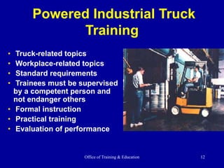 Office of Training & Education 12
Powered Industrial Truck
Training
• Truck-related topics
• Workplace-related topics
• Standard requirements
• Trainees must be supervised
by a competent person and
not endanger others
• Formal instruction
• Practical training
• Evaluation of performance
 