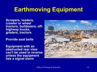Office of Training & Education 14
Earthmoving Equipment
Scrapers, loaders,
crawler or wheel
tractors, bulldozers, off-
highway trucks,
graders, tractors
Provide seat belts
Equipment with an
obstructed rear view
can’t be used in reverse
unless the equipment
has a signal alarm
 